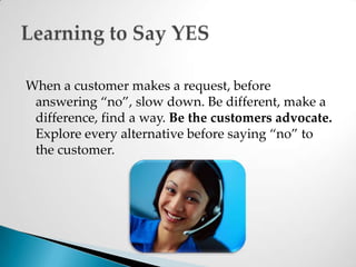When a customer makes a request, before answering “no”, slow down. Be different, make a difference, find a way. Be the customers advocate. Explore every alternative before saying “no” to the customer. Learning to Say YES