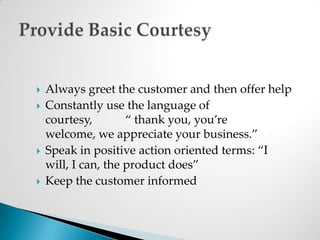 Always greet the customer and then offer helpConstantly use the language of courtesy,           “ thank you, you’re welcome, we appreciate your business.”Speak in positive action oriented terms: “I will, I can, the product does”Keep the customer informedProvide Basic Courtesy