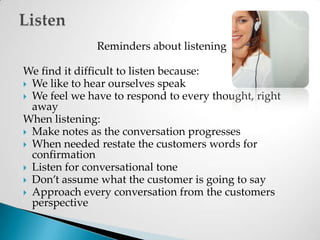 Reminders about listeningWe find it difficult to listen because:We like to hear ourselves speakWe feel we have to respond to every thought, right awayWhen listening:Make notes as the conversation progressesWhen needed restate the customers words for confirmationListen for conversational toneDon’t assume what the customer is going to sayApproach every conversation from the customers perspectiveListen