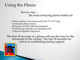 			Survey says…			 	the most annoying phone habits areWhen a phone is not answered by the 3rd or 4th ringAutomated phone menusBeing put on hold without permissionNot knowing who they are speaking withUnknowledgeable employeesThe first 30 seconds of a phone call sets the tone for the remainder of the contact. The last 30 seconds are critical to establishing lasting rapportUsing the Phone 