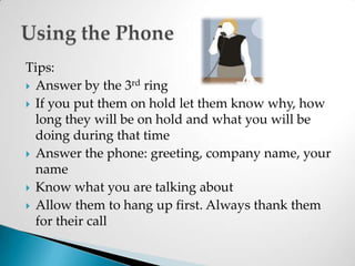 Tips:Answer by the 3rd ringIf you put them on hold let them know why, how long they will be on hold and what you will be doing during that timeAnswer the phone: greeting, company name, your nameKnow what you are talking aboutAllow them to hang up first. Always thank them for their callUsing the Phone