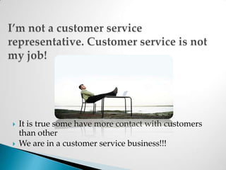 I’m not a customer service representative. Customer service is not my job!It is true some have more contact with customers than otherWe are in a customer service business!!!