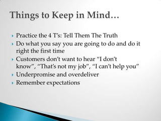 Practice the 4 T’s: Tell Them The TruthDo what you say you are going to do and do it right the first timeCustomers don’t want to hear “I don’t know”, “That’s not my job”, “I can’t help you”Underpromise and overdeliverRemember expectationsThings to Keep in Mind…