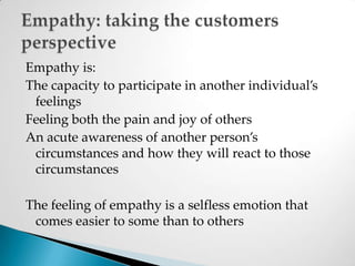Empathy is:The capacity to participate in another individual’s feelingsFeeling both the pain and joy of othersAn acute awareness of another person’s circumstances and how they will react to those circumstancesThe feeling of empathy is a selfless emotion that comes easier to some than to othersEmpathy: taking the customers perspective
