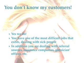 You don’t know my customers!Yes we do! You have one of the most difficult jobs that exists, dealing with sick peopleIn addition you are dealing with referral sources, insurance companies, physician’ offices, etc. 
