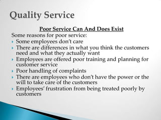 Poor Service Can And Does ExistSome reasons for poor service:Some employees don’t careThere are differences in what you think the customers need and what they actually wantEmployees are offered poor training and planning for customer servicePoor handling of complaintsThere are employees who don’t have the power or the will to take care of the customersEmployees’ frustration from being treated poorly by customersQuality Service