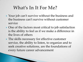 Your job can’t survive without the business and the business can’t survive without customer serviceOne of the factors most critical to job satisfaction is the ability to feel as if we make a difference in the lives of othersThe skills necessary for effective customer service, the ability to listen, to organize and to seek creative solutions, are the foundations of every future career advancement	What’s In It For Me?
