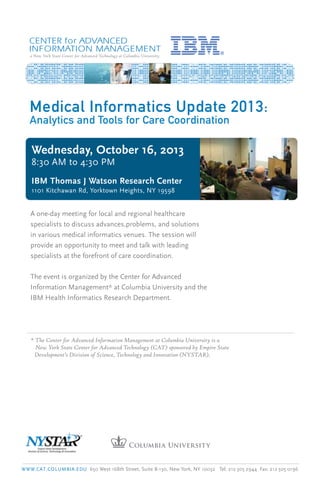 a New York State Center for Advanced Technology at Columbia University
Wednesday, October 16, 2013
8:30 AM to 4:30 PM
IBM Thomas J Watson Research Center
1101 Kitchawan Rd, Yorktown Heights, NY 19598
Medical Informatics Update 2013:
Analytics and Tools for Care Coordination
A one-day meeting for local and regional healthcare
specialists to discuss advances,problems, and solutions
in various medical informatics venues. The session will
provide an opportunity to meet and talk with leading
specialists at the forefront of care coordination.
The event is organized by the Center for Advanced
Information Management* at Columbia University and the
IBM Health Informatics Research Department.
* The Center for Advanced Information Management at Columbia University is a
New York State Center for Advanced Technology (CAT) sponsored by Empire State
Development’s Division of Science, Technology and Innovation (NYSTAR).
WWW.CAT.COLUMBIA.EDU 650 West 168th Street, Suite B-130, New York, NY 10032 Tel: 212 305 2944 Fax: 212 305 0196
 
