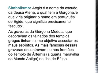 Simbolismo: Aegis é o nome do escudo
da deusa Atena, o qual tem a Górgona,[e
que viria originar o nome em português
de Égide, que significa precisamente
“escudo”.
As gravuras da Górgona Medusa que
decoravam os telhados dos templos
gregos tinham como objetivo assustar os
maus espíritos. As mais famosas dessas
gravuras encontravam-se nos frontões
do Templo de Ártemis (a quarta maravilha
do Mundo Antigo) na ilha de Éfeso.
 