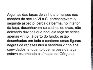 Algumas das taças de vinho atenienses nos
meados do século VI a.C. apresentavam o
seguinte aspecto: cerca da berma, no interior
da taça, desenhavam-se cachos de uvas, não
deixando dúvidas que naquela taça se servia
apenas vinho; já perto do fundo, estão
desenhadas em todo o contorno umas figuras
negras de rapazes nus a servirem vinho aos
convidados, enquanto que na base da taça,
estava estampado o símbolo da Górgona.
 
