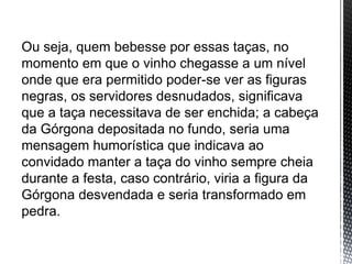 Ou seja, quem bebesse por essas taças, no
momento em que o vinho chegasse a um nível
onde que era permitido poder-se ver as figuras
negras, os servidores desnudados, significava
que a taça necessitava de ser enchida; a cabeça
da Górgona depositada no fundo, seria uma
mensagem humorística que indicava ao
convidado manter a taça do vinho sempre cheia
durante a festa, caso contrário, viria a figura da
Górgona desvendada e seria transformado em
pedra.
 