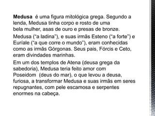 Medusa é uma figura mitológica grega. Segundo a
lenda, Medusa tinha corpo e rosto de uma
bela mulher, asas de ouro e presas de bronze.
Medusa (“a ladina”), e suas irmãs Esteno (“a forte”) e
Euríale (“a que corre o mundo”), eram conhecidas
como as irmãs Górgonas. Seus pais, Fórcis e Ceto,
eram divindades marinhas.
Em um dos templos de Atena (deusa grega da
sabedoria), Medusa teria feito amor com
Poseidom (deus do mar), o que levou a deusa,
furiosa, a transformar Medusa e suas irmãs em seres
repugnantes, com pele escamosa e serpentes
enormes na cabeça.
 
