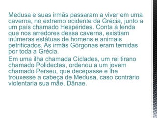 Medusa e suas irmãs passaram a viver em uma
caverna, no extremo ocidente da Grécia, junto a
um país chamado Hespérides. Conta à lenda
que nos arredores dessa caverna, existiam
inúmeras estátuas de homens e animais
petrificados. As irmãs Górgonas eram temidas
por toda a Grécia.
Em uma ilha chamada Cíclades, um rei tirano
chamado Polidectes, ordenou a um jovem
chamado Perseu, que decepasse e lhe
trouxesse a cabeça de Medusa, caso contrário
violentaria sua mãe, Dânae.
 