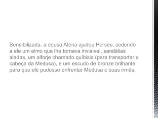Sensibilizada, a deusa Atena ajudou Perseu, cedendo
a ele um elmo que lhe tornava invisível, sandálias
aladas, um alforje chamado quíbisis (para transportar a
cabeça da Medusa), e um escudo de bronze brilhante
para que ele pudesse enfrentar Medusa e suas irmãs.
 