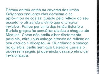 Perseu entrou então na caverna das irmãs
Górgonas enquanto elas dormiam e se
aproximou de costas, guiado pelo reflexo do seu
escudo, e utilizando o elmo que o tornava
invisível. Pairou por cima das irmãs Esteno e
Euríale graças às sandálias aladas e chegou até
Medusa. Como não podia olhar diretamente
para ela, mirou sua cabeça através do reflexo de
seu escudo e decapitou-a. Guardando a cabeça
no quísibis, partiu sem que Esteno e Euríale o
pudessem seguir, já que ainda usava o elmo da
invisibilidade.
 