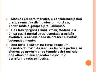  Medusa embora monstro, é considerada pelos
gregos uma das divindades primordiais,
pertencente a geração pré - olímpica.
 Das três górgonas suas irmãs, Medusa é a
única que é mortal e representava a pulsão
evolutiva, a necessidade de crescer e evoluir,
estagnada-mente.
 Seu templo diziam na porta existe um
desenho do rosto da medusa feito de pedra e se
alguem se aproximar do templo sairá um raio
dos olhos do seu desenho e esse raio
transforma tudo em pedra.
 