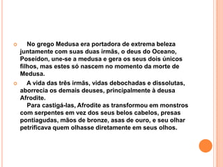       No grego Medusa era portadora de extrema beleza
    juntamente com suas duas irmãs, o deus do Oceano,
    Poseídon, une-se a medusa e gera os seus dois únicos
    filhos, mas estes só nascem no momento da morte de
    Medusa.
      A vida das três irmãs, vidas debochadas e dissolutas,
    aborrecia os demais deuses, principalmente à deusa
    Afrodite.
       Para castigá-las, Afrodite as transformou em monstros
    com serpentes em vez dos seus belos cabelos, presas
    pontiagudas, mãos de bronze, asas de ouro, e seu olhar
    petrificava quem olhasse diretamente em seus olhos.
 