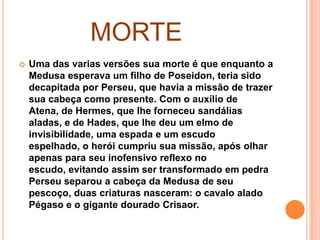 MORTE
   Uma das varias versões sua morte é que enquanto a
    Medusa esperava um filho de Poseidon, teria sido
    decapitada por Perseu, que havia a missão de trazer
    sua cabeça como presente. Com o auxílio de
    Atena, de Hermes, que lhe forneceu sandálias
    aladas, e de Hades, que lhe deu um elmo de
    invisibilidade, uma espada e um escudo
    espelhado, o herói cumpriu sua missão, após olhar
    apenas para seu inofensivo reflexo no
    escudo, evitando assim ser transformado em pedra
    Perseu separou a cabeça da Medusa de seu
    pescoço, duas criaturas nasceram: o cavalo alado
    Pégaso e o gigante dourado Crisaor.
 