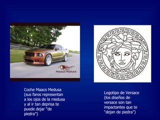 Coche Maaco Medusa (sus faros representan a los ojos de la medusa y al ir tan deprisa te puede dejar “de piedra”) Logotipo de Versace (los diseños de versace son tan impactantes que te “dejan de piedra”) 