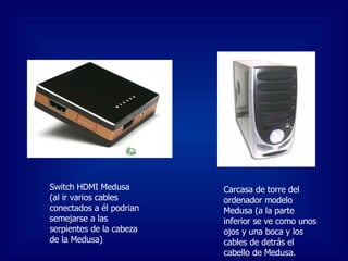 Switch HDMI Medusa (al ir varios cables conectados a él podrian semejarse a las serpientes de la cabeza de la Medusa) Carcasa de torre del ordenador modelo Medusa (a la parte inferior se ve como unos ojos y una boca y los cables de detrás el cabello de Medusa. 