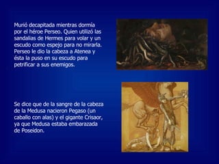 Murió decapitada mientras dormía por el héroe Perseo. Quien utilizó las sandalias de Hermes para volar y un escudo como espejo para no mirarla. Perseo le dio la cabeza a Atenea y ésta la puso en su escudo para petrificar a sus enemigos. Se dice que de la sangre de la cabeza de la Medusa nacieron Pegaso (un caballo con alas) y el gigante Crisaor, ya que Medusa estaba embarazada de Poseidon. 
