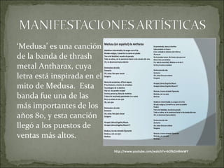 ‘Medusa’ es una canción 
de la banda de thrash 
metal Antharax, cuya 
letra está inspirada en el 
mito de Medusa. Esta 
banda fue una de las 
más importantes de los 
años 80, y esta canción 
llegó a los puestos de 
ventas más altos. 
http://www.youtube.com/watch?v=bOfkZmR4eWY 
 