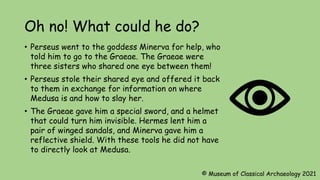 Oh no! What could he do?
• Perseus went to the goddess Minerva for help, who
told him to go to the Graeae. The Graeae were
three sisters who shared one eye between them!
• Perseus stole their shared eye and offered it back
to them in exchange for information on where
Medusa is and how to slay her.
• The Graeae gave him a special sword, and a helmet
that could turn him invisible. Hermes lent him a
pair of winged sandals, and Minerva gave him a
reflective shield. With these tools he did not have
to directly look at Medusa.
© Museum of Classical Archaeology 2021
 