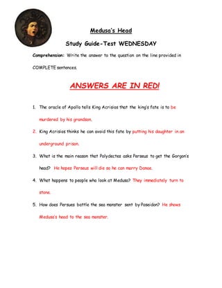 Medusa’s Head
Study Guide-Test WEDNESDAY
Comprehension: Write the answer to the question on the line provided in
COMPLETE sentences.
ANSWERS ARE IN RED!
1. The oracle of Apollo tells King Acrisios that the king’s fate is to be
murdered by his grandson.
2. King Acrisios thinks he can avoid this fate by putting his daughter in an
underground prison.
3. What is the main reason that Polydectes asks Perseus to get the Gorgon’s
head? He hopes Perseus will die so he can marry Danae.
4. What happens to people who look at Medusa? They immediately turn to
stone.
5. How does Persues battle the sea monster sent by Poseidon? He shows
Medusa’s head to the sea monster.
 