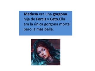 Medusa era una gorgona
hija de Forcis y Ceto.Ella
era la única gorgona mortal
pero la mas bella.
 
