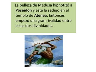 La belleza de Medusa hipnotizó a
Poseidón y este la sedujo en el
templo de Atenea. Entonces
empezó una gran rivalidad entre
estas dos divinidades.
 