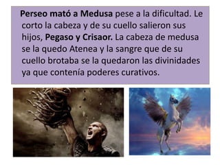 Perseo mató a Medusa pese a la dificultad. Le
corto la cabeza y de su cuello salieron sus
hijos, Pegaso y Crisaor. La cabeza de medusa
se la quedo Atenea y la sangre que de su
cuello brotaba se la quedaron las divinidades
ya que contenía poderes curativos.
 
