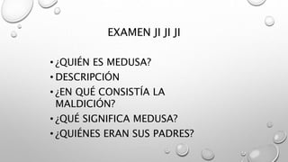 EXAMEN JI JI JI
• ¿QUIÉN ES MEDUSA?
• DESCRIPCIÓN
• ¿EN QUÉ CONSISTÍA LA
MALDICIÓN?
• ¿QUÉ SIGNIFICA MEDUSA?
• ¿QUIÉNES ERAN SUS PADRES?
 