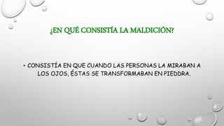 ¿EN QUÉ CONSISTÍA LA MALDICIÓN?
• CONSISTÍA EN QUE CUANDO LAS PERSONAS LA MIRABAN A
LOS OJOS, ÉSTAS SE TRANSFORMABAN EN PIEDDRA.
 