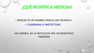 ¿QUÉ SIGNIFICA MEDUSA?
• MEDUSA ES UN NOMBRE GRIEGO QUE SIGNIFICA
• “GUARDIANA O PROTECTORA”.
• EN GENERAL EN LA MITOLOGÍA ERA UN MONSTRUO
FEMENINO
 