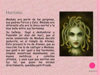 HISTORIA
Medusa era parte de las gorgonas,
sus padres Forcis y Ceto. Medusa era
diferente ella era la única mortal y la
mas bella entre sus hermanas.
Su belleza llegó a deslumbrar a
Poseidón (el dios del mar), que al
verse enamorado de Medusa decidió
seducirla, en el templo de Atenea.
Esto provocó la ira de Atenea, que su
reacción fue la de castigar a Medusa;
que pasó a ser igual a sus hermanas,
simples monstruos desalmados, con
manos metálicas y colmillos
afilados, y unos ojos que emitían una
luz tal, que quien los miraba
directamente, quedaba petrificado.
28-04-2015
 