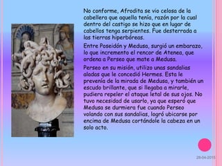 No conforme, Afrodita se vio celosa de la
cabellera que aquella tenía, razón por la cual
dentro del castigo se hizo que en lugar de
cabellos tenga serpientes. Fue desterrada a
las tierras hiperbóreas.
Entre Poseidón y Medusa, surgió un embarazo,
lo que incremento el rencor de Atenea, que
ordena a Perseo que mate a Medusa.
Perseo en su misión, utilizo unas sandalias
aladas que le concedió Hermes. Esta le
prevenía de la mirada de Medusa, y también un
escudo brillante, que si llegaba a mirarle,
pudiera repeler el ataque letal de sus ojos. No
tuvo necesidad de usarlo, ya que esperó que
Medusa se durmiera fue cuando Perseo
volando con sus sandalias, logró ubicarse por
encima de Medusa cortándole la cabeza en un
solo acto.
28-04-2015
 