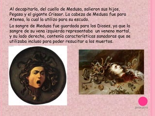 Al decapitarla, del cuello de Medusa, salieron sus hijos,
Pegaso y el gigante Crisaor. La cabeza de Medusa fue para
Atenea, la cual la utilizo para su escudo.
La sangre de Medusa fue guardada para los Dioses, ya que la
sangre de su vena izquierda representaba un veneno mortal,
y su lado derecho, contenía características sanadoras que se
utilizaba incluso para poder resucitar a los muertos.
28-04-2015
 