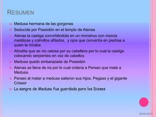 RESUMEN
 Medusa hermana de las gorgonas
 Seducida por Poseidón en el templo de Atenas
 Atenas la castiga convirtiéndola en un monstruo con manos
metálicas y colmillos afilados, y ojos que convertía en piedras a
quien la miraba
 Afrodita que se vio celosa por su cabellera por lo cual la castigo
colocando serpientes en vez de cabellos
 Medusa quedo embarazada de Poseidón
 Atenas se llena de ira por lo cual ordena a Perseo que mate a
Medusa.
 Perseo al matar a medusa salieron sus hijos, Pegaso y el gigante
Crisaor
 La sangre de Medusa fue guardada para los Dioses
28-04-2015
 