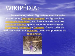 WIKIPÉDIA:
As medusas, mães d'água (também chamadas
de alforrecas (português europeu) ou águas-vivas
(português brasileiro)) são forma de vida livre dos
cnidários adultos, que se encontram nas classes
Scyphozoa, Hydrozoa e Cubozoa. Quase todas as
medusas vivem nos oceanos, como componentes do
zooplâncton.