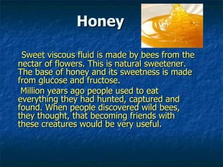 Honey

 Sweet viscous fluid is made by bees from the
nectar of flowers. This is natural sweetener.
The base of honey and its sweetness is made
from glucose and fructose.
 Million years ago people used to eat
everything they had hunted, captured and
found. When people discovered wild bees,
they thought, that becoming friends with
these creatures would be very useful.
 
