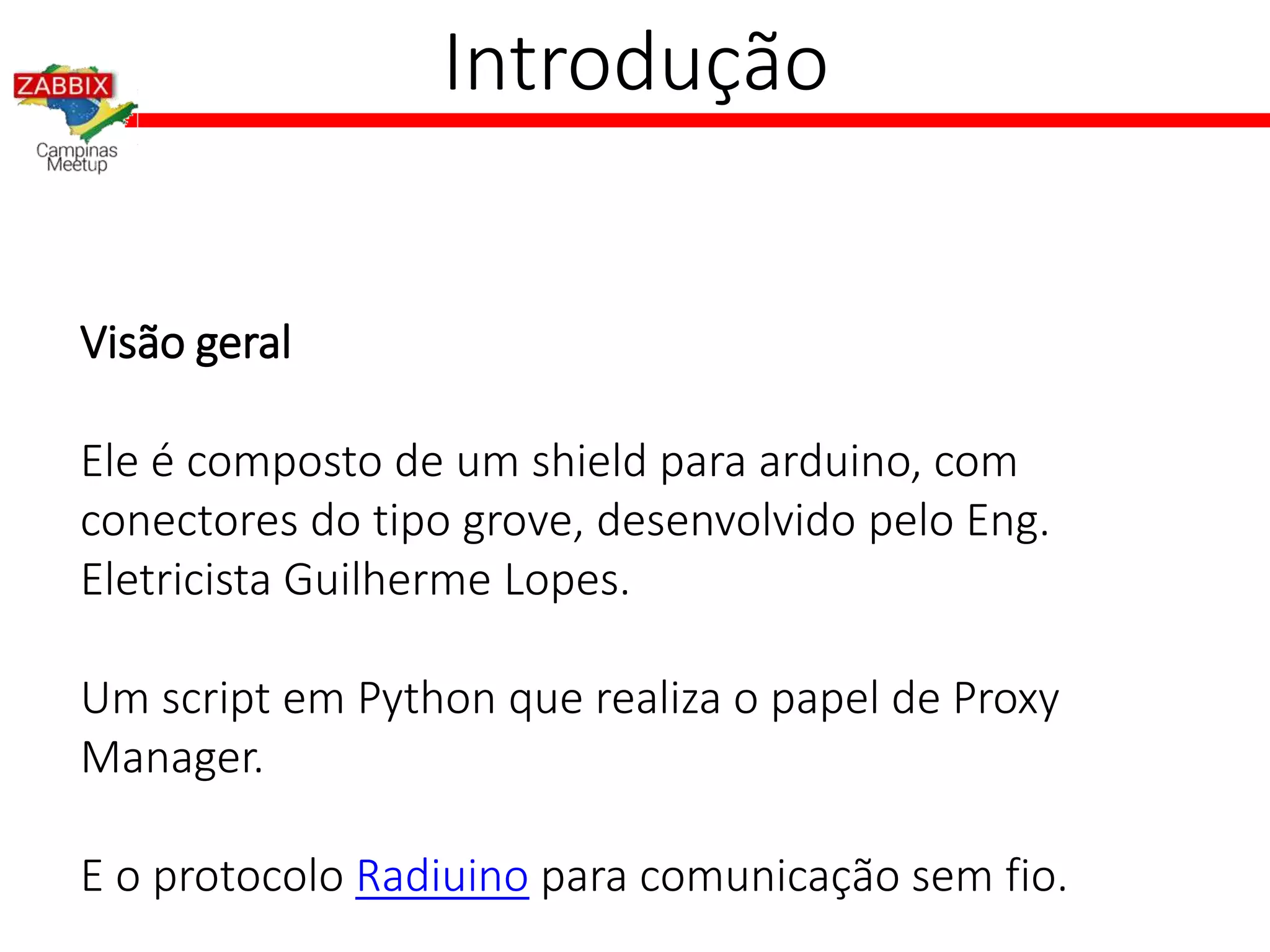 Introdução
Visão geral
Ele é composto de um shield para arduino, com
conectores do tipo grove, desenvolvido pelo Eng.
Eletricista Guilherme Lopes.
Um script em Python que realiza o papel de Proxy
Manager.
E o protocolo Radiuino para comunicação sem fio.
 