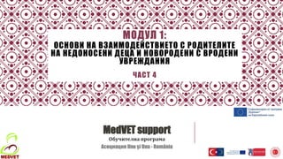 МОДУЛ 1:
ОСНОВИ НА ВЗАИМОДЕЙСТВИЕТО С РОДИТЕЛИТЕ
НА НЕДОНОСЕНИ ДЕЦА И НОВОРОДЕНИ С ВРОДЕНИ
УВРЕЖДАНИЯ
ЧАСТ 4
MedVET support
Обучителна програма
Асоциация Unu și Unu - România
 