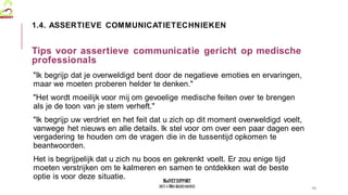 MedVETSUPPORT
2017-1-TR01-KA202-045932
"Ik begrijp dat je overweldigd bent door de negatieve emoties en ervaringen,
maar we moeten proberen helder te denken."
"Het wordt moeilijk voor mij om gevoelige medische feiten over te brengen
als je de toon van je stem verheft."
"Ik begrijp uw verdriet en het feit dat u zich op dit moment overweldigd voelt,
vanwege het nieuws en alle details. Ik stel voor om over een paar dagen een
vergadering te houden om de vragen die in de tussentijd opkomen te
beantwoorden.
Het is begrijpelijk dat u zich nu boos en gekrenkt voelt. Er zou enige tijd
moeten verstrijken om te kalmeren en samen te ontdekken wat de beste
optie is voor deze situatie.
11
1.4. ASSERTIEVE COMMUNICATIETECHNIEKEN
Tips voor assertieve communicatie gericht op medische
professionals
 