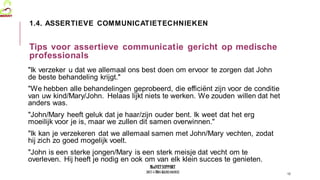 MedVETSUPPORT
2017-1-TR01-KA202-045932
"Ik verzeker u dat we allemaal ons best doen om ervoor te zorgen dat John
de beste behandeling krijgt."
"We hebben alle behandelingen geprobeerd, die efficiënt zijn voor de conditie
van uw kind/Mary/John. Helaas lijkt niets te werken. We zouden willen dat het
anders was.
"John/Mary heeft geluk dat je haar/zijn ouder bent. Ik weet dat het erg
moeilijk voor je is, maar we zullen dit samen overwinnen."
"Ik kan je verzekeren dat we allemaal samen met John/Mary vechten, zodat
hij zich zo goed mogelijk voelt.
"John is een sterke jongen/Mary is een sterk meisje dat vecht om te
overleven. Hij heeft je nodig en ook om van elk klein succes te genieten.
12
1.4. ASSERTIEVE COMMUNICATIETECHNIEKEN
Tips voor assertieve communicatie gericht op medische
professionals
 