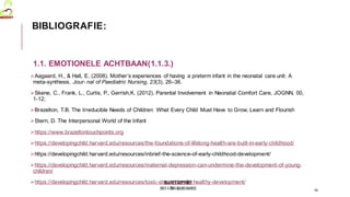 MedVETSUPPORT
2017-1-TR01-KA202-045932
1.1. EMOTIONELE ACHTBAAN(1.1.3.)
Aagaard, H., & Hall, E. (2008). Mother’s experiences of having a preterm infant in the neonatal care unit: A
meta-synthesis. Jour- nal of Paediatric Nursing, 23(3), 26–36.
Skene, C., Frank, L., Curtis, P., Gerrish,K. (2012). Parental Involvement in Neonatal Comfort Care, JOGNN, 00,
1-12;
Brazelton, T.B. The Irreducible Needs of Children: What Every Child Must Have to Grow, Learn and Flourish
Stern, D. The Interpersonal World of the Infant
https://www.brazeltontouchpoints.org
https://developingchild.harvard.edu/resources/the-foundations-of-lifelong-health-are-built-in-early-childhood/
https://developingchild.harvard.edu/resources/inbrief-the-science-of-early-childhood-development/
https://developingchild.harvard.edu/resources/maternal-depression-can-undermine-the-development-of-young-
children/
https://developingchild.harvard.edu/resources/toxic-stress-derails-healthy-development/
16
BIBLIOGRAFIE:
 