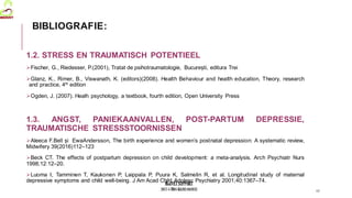 MedVETSUPPORT
2017-1-TR01-KA202-045932
1.2. STRESS EN TRAUMATISCH POTENTIEEL
Fischer, G., Riedesser, P.(2001), Tratat de psihotraumatologie, București, editura Trei
Glanz, K., Rimer, B., Viswanath, K. (editors)(2008). Health Behaviour and health education, Theory, research
and practice, 4th edition
Ogden, J. (2007). Healh psychology, a textbook, fourth edition, Open University Press
1.3. ANGST, PANIEKAANVALLEN, POST-PARTUM DEPRESSIE,
TRAUMATISCHE STRESSSTOORNISSEN
Aleeca F.Bell și EwaAndersson, The birth experience and women’s postnatal depression: A systematic review,
Midwifery 39(2016)112–123
Beck CT. The effects of postpartum depression on child development: a meta-analysis. Arch Psychiatr Nurs
1998;12:12–20.
Luoma I, Tamminen T, Kaukonen P, Laippala P, Puura K, Salmelin R, et al. Longitudinal study of maternal
depressive symptoms and child well-being. J Am Acad Child Adolesc Psychiatry 2001;40:1367–74.
17
BIBLIOGRAFIE:
 