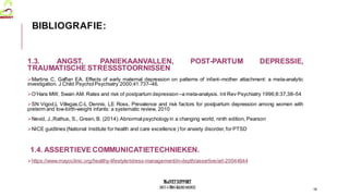 MedVETSUPPORT
2017-1-TR01-KA202-045932
1.3. ANGST, PANIEKAANVALLEN, POST-PARTUM DEPRESSIE,
TRAUMATISCHE STRESSSTOORNISSEN
Martins C, Gaffan EA. Effects of early maternal depression on patterns of infant–mother attachment: a meta-analytic
investigation. J Child Psychol Psychiatry 2000;41:737–46.
O’Hara MW, Swain AM. Rates and risk of postpartum depression–a meta-analysis. Int Rev Psychiatry 1996;8:37,38–54
SN Vigod,L Villegas,C-L Dennis, LE Ross, Prevalence and risk factors for postpartum depression among women with
preterm and low-birth-weight infants: a systematic review, 2010
Nevid, J.,Rathus, S., Green, B. (2014).Abnormal psychologyin a changing world, ninth edition, Pearson
NICE guidlines (National Institute for health and care excellence ) for anxiety disorder, forPTSD
1.4. ASSERTIEVE COMMUNICATIETECHNIEKEN.
https://www.mayoclinic.org/healthy-lifestyle/stress-management/in-depth/assertive/art-20044644
18
BIBLIOGRAFIE:
 