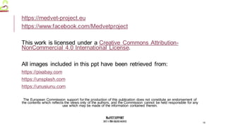 MedVETSUPPORT
2017-1-TR01-KA202-045932
https://medvet-project.eu
https://www.facebook.com/Medvetproject
This work is licensed under a Creative Commons Attribution-
NonCommercial 4.0 International License.
All images included in this ppt have been retrieved from:
https://pixabay.com
https://unsplash.com
https://unusiunu.com
The European Commission support for the production of this publication does not constitute an endorsement of
the contents which reflects the views only of the authors, and the Commission cannot be held responsible for any
use which may be made of the information contained therein.
19
 