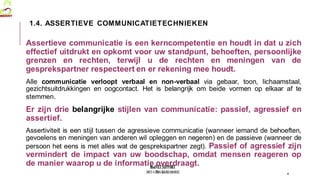 MedVETSUPPORT
2017-1-TR01-KA202-045932
Assertieve communicatie is een kerncompetentie en houdt in dat u zich
effectief uitdrukt en opkomt voor uw standpunt, behoeften, persoonlijke
grenzen en rechten, terwijl u de rechten en meningen van de
gesprekspartner respecteert en er rekening mee houdt.
Alle communicatie verloopt verbaal en non-verbaal via gebaar, toon, lichaamstaal,
gezichtsuitdrukkingen en oogcontact. Het is belangrijk om beide vormen op elkaar af te
stemmen.
Er zijn drie belangrijke stijlen van communicatie: passief, agressief en
assertief.
Assertiviteit is een stijl tussen de agressieve communicatie (wanneer iemand de behoeften,
gevoelens en meningen van anderen wil opleggen en negeren) en de passieve (wanneer de
persoon het eens is met alles wat de gesprekspartner zegt). Passief of agressief zijn
vermindert de impact van uw boodschap, omdat mensen reageren op
de manier waarop u de informatie overdraagt.
4
1.4. ASSERTIEVE COMMUNICATIETECHNIEKEN
 