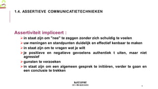 MedVETSUPPORT
2017-1-TR01-KA202-045932
Assertiviteit impliceert :
in staat zijn om "nee" te zeggen zonder zich schuldig te voelen
uw meningen en standpunten duidelijk en effectief kenbaar te maken
in staat zijn om te vragen wat je wilt
je positieve en negatieve gevoelens authentiek t uiten, maar niet
agressief
gunsten te verzoeken
in staat zijn om een algemeen gesprek te initiëren, verder te gaan en
een conclusie te trekken
6
1.4. ASSERTIEVE COMMUNICATIETECHNIEKEN
 